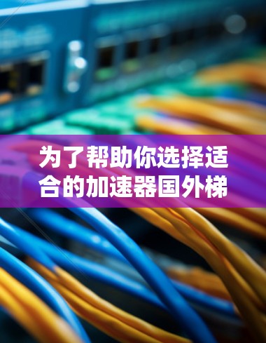 为了帮助你选择适合的加速器国外梯子,以下是一个结构化的推荐和指南 为了帮助你选择适合的加速器国外梯子,以下是一个结构化的推荐和指南