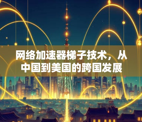 网络加速器梯子技术,从中国到美国的跨国发展 网络加速器梯子技术,从中国到美国的跨国发展