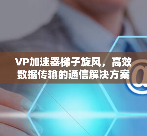 VP加速器梯子旋风,高效数据传输的通信解决方案 VP加速器梯子旋风,高效数据传输的通信解决方案