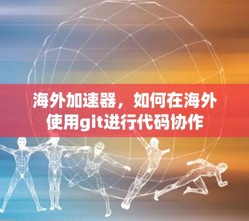 海外加速器,如何在海外使用git进行代码协作 海外加速器,如何在海外使用git进行代码协作