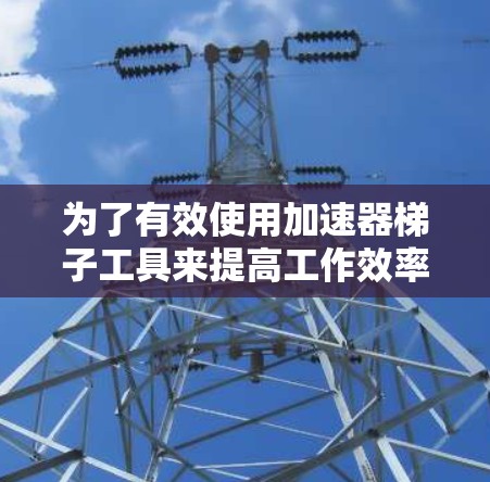 为了有效使用加速器梯子工具来提高工作效率,以下是一个结构化的解决方案 为了有效使用加速器梯子工具来提高工作效率,以下是一个结构化的解决方案
