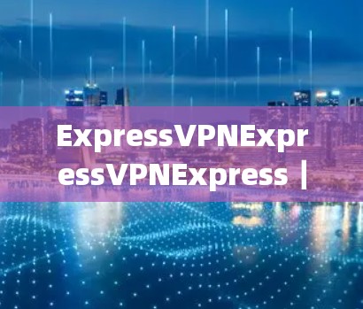 ExpressVPNExpressVPNExpress｜安全可靠VPN服务