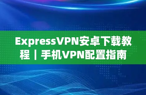 ExpressVPN安卓下载教程｜手机VPN配置指南