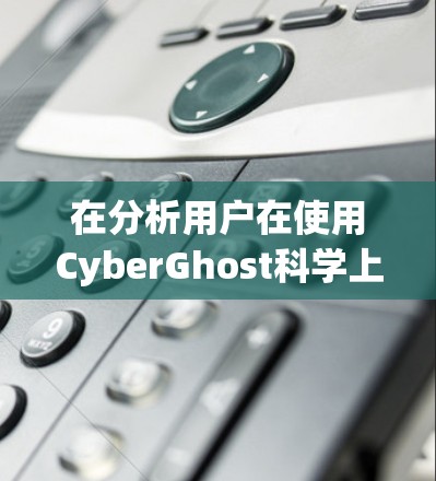 在分析用户在使用CyberGhost科学上网软件时的访问体验时,可以从以下几个方面进行总结和解释 在分析用户在使用CyberGhost科学上网软件时的访问体验时,可以从以下几个方面进行总结和解释