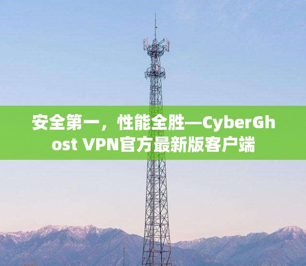 安全第一，性能全胜—CyberGhost VPN官方最新版客户端