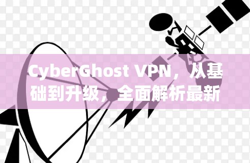 CyberGhost VPN，从基础到升级，全面解析最新版本功能