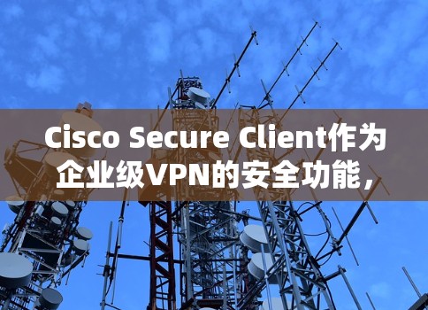 Cisco Secure Client作为企业级VPN的安全功能，主要包括访问控制、日志分析、防护措施和异常处理。以下是对这些安全功能的详细分析