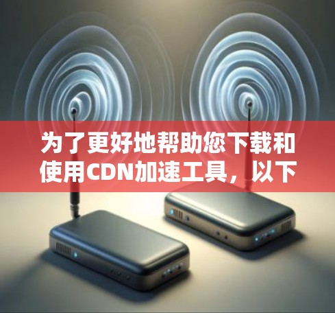 为了更好地帮助您下载和使用CDN加速工具,以下是详细的步骤和建议 为了更好地帮助您下载和使用CDN加速工具,以下是详细的步骤和建议