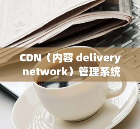 CDN(内容 delivery network)管理系统概述 CDN(内容 delivery network)管理系统概述