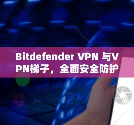Bitdefender VPN 与VPN梯子，全面安全防护与高效配置指南
