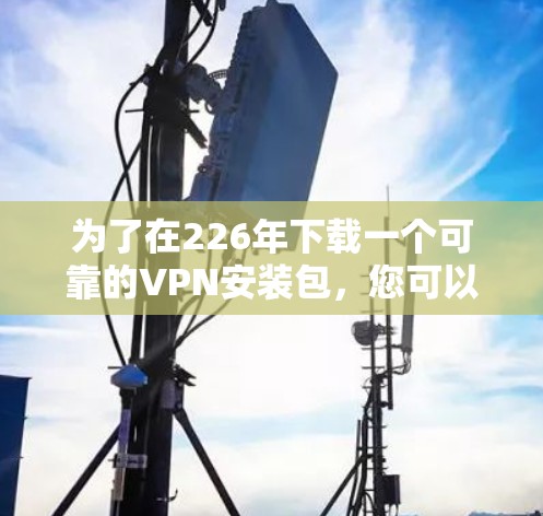 为了在226年下载一个可靠的VPN安装包,您可以按照以下步骤进行 为了在226年下载一个可靠的VPN安装包,您可以按照以下步骤进行