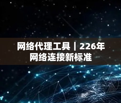 网络代理工具|226年网络连接新标准 网络代理工具|226年网络连接新标准