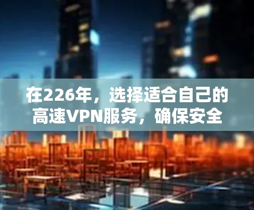 在226年，选择适合自己的高速VPN服务，确保安全和高效使用，以下是详细的指南