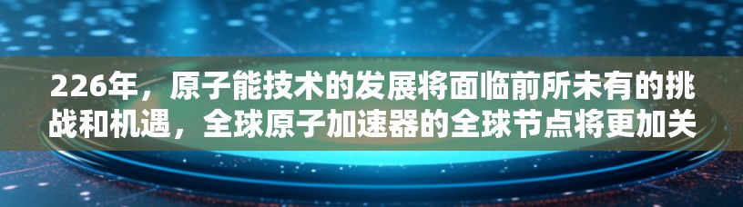 226年,原子能技术的发展将面临前所未有的挑战和机遇,全球原子加速器的全球节点将更加关键。以下是对这一领域的一些预测和未来趋势的分析 226年,原子能技术的发展将面临前所未有的挑战和机遇,全球原子加速器的全球节点将更加关键。以下是对这一领域的一些预测和未来趋势的分析