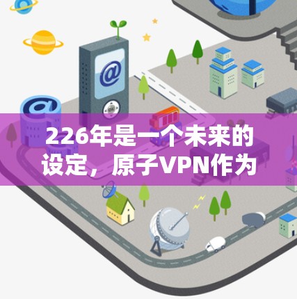 226年是一个未来的设定,原子VPN作为一种基于量子通信的技术,其版本和发布情况可能与当前相同或有轻微变化,但具体的版本信息需要到226年才能确定。以下是一些关于原子VPN的背景和未来趋势 226年是一个未来的设定,原子VPN作为一种基于量子通信的技术,其版本和发布情况可能与当前相同或有轻微变化,但具体的版本信息需要到226年才能确定。以下是一些关于原子VPN的背景和未来趋势