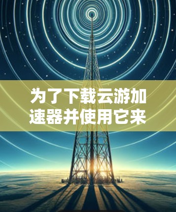 为了下载云游加速器并使用它来加速网络连接，您可以按照以下步骤操作
