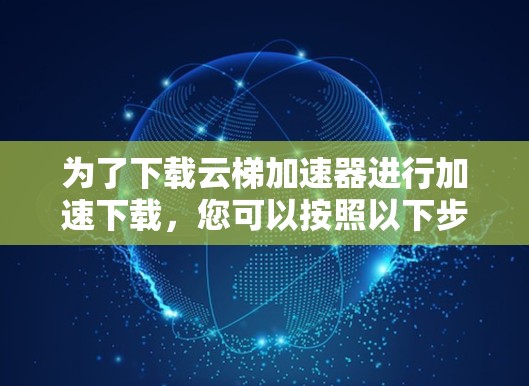 为了下载云梯加速器进行加速下载,您可以按照以下步骤进行操作 为了下载云梯加速器进行加速下载,您可以按照以下步骤进行操作