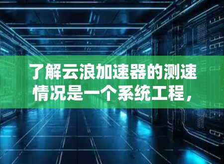 了解云浪加速器的测速情况是一个系统工程,需从基础原理开始,逐步配置和测试,通过数据分析和优化,确保其高效、稳定地运行。以下是对该过程的详细总结和建议 了解云浪加速器的测速情况是一个系统工程,需从基础原理开始,逐步配置和测试,通过数据分析和优化,确保其高效、稳定地运行。以下是对该过程的详细总结和建议