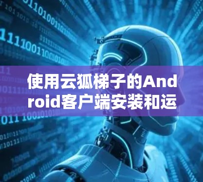 使用云狐梯子的Android客户端安装和运行游戏,以下是详细的步骤指南 使用云狐梯子的Android客户端安装和运行游戏,以下是详细的步骤指南
