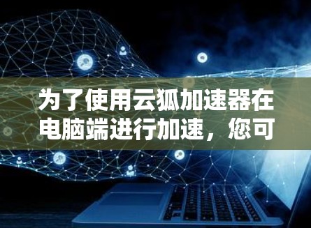 为了使用云狐加速器在电脑端进行加速,您可以按照以下步骤操作 为了使用云狐加速器在电脑端进行加速,您可以按照以下步骤操作