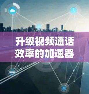 升级视频通话效率的加速器，技术与用户体验的完美结合