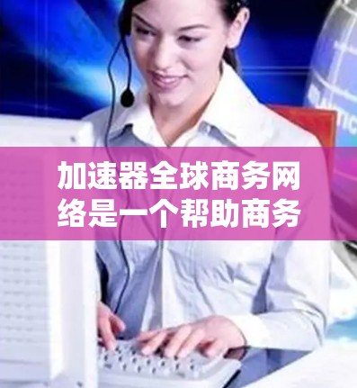 加速器全球商务网络是一个帮助商务人员更快、更高效地进行商务活动的工具集合。以下是基于用户提供的信息,对加速器进行的总结和应用建议 加速器全球商务网络是一个帮助商务人员更快、更高效地进行商务活动的工具集合。以下是基于用户提供的信息,对加速器进行的总结和应用建议