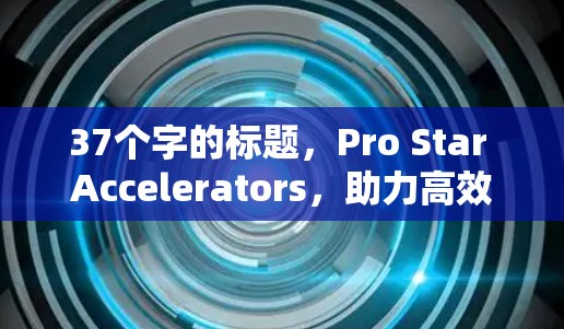 37个字的标题,Pro Star Accelerators,助力高效数据加速,助力更智能的未来 37个字的标题,Pro Star Accelerators,助力高效数据加速,助力更智能的未来