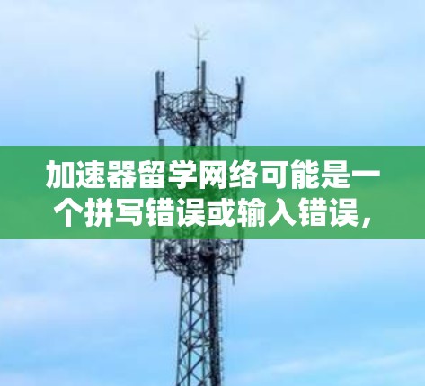 加速器留学网络可能是一个拼写错误或输入错误，可能是留学加速器或网络加速器。以下是一些可能相关的信息和内容